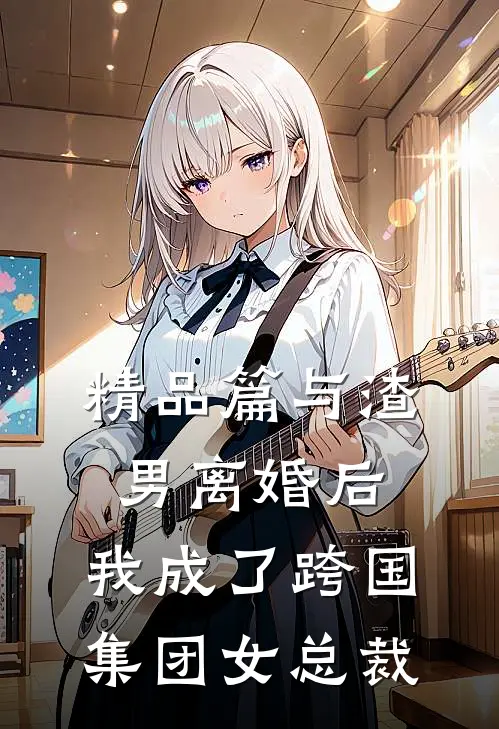 精品篇与渣男离婚后，我成了跨国集团女总裁
