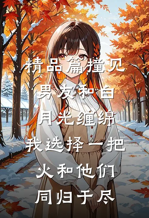 精品篇撞见男友和白月光缠绵，我选择一把火和他们同归于尽