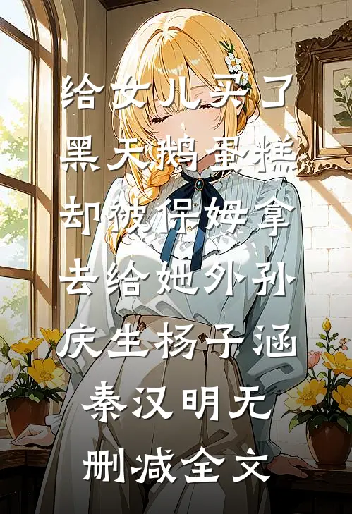 给女儿买了黑天鹅蛋糕，却被保姆拿去给她外孙庆生杨子涵秦汉明无删减全文