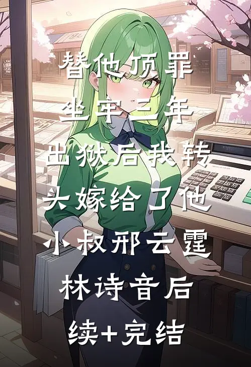 替他顶罪坐牢三年，出狱后我转头嫁给了他小叔邢云霆林诗音后续+完结
