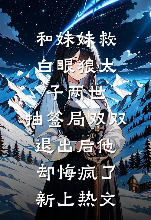 和妹妹救白眼狼太子两世，抽签局双双退出后他却悔疯了新上热文