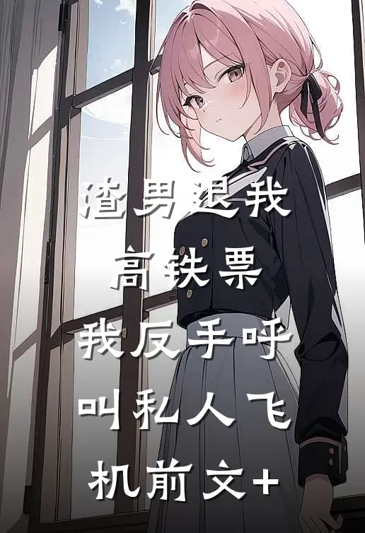 渣男退我高铁票，我反手呼叫私人飞机前文+