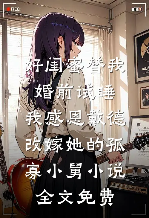 好闺蜜替我婚前试睡，我感恩戴德改嫁她的孤寡小舅小说全文免费
