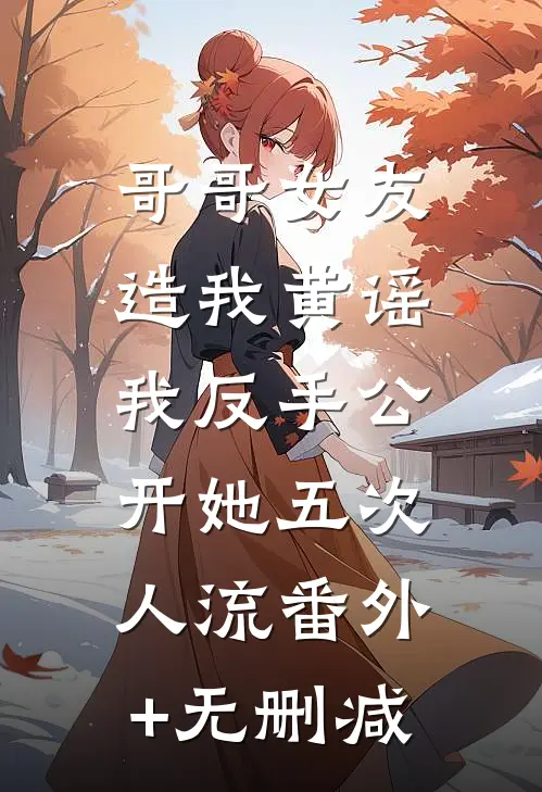 哥哥女友造我黄谣，我反手公开她五次人流番外+无删减
