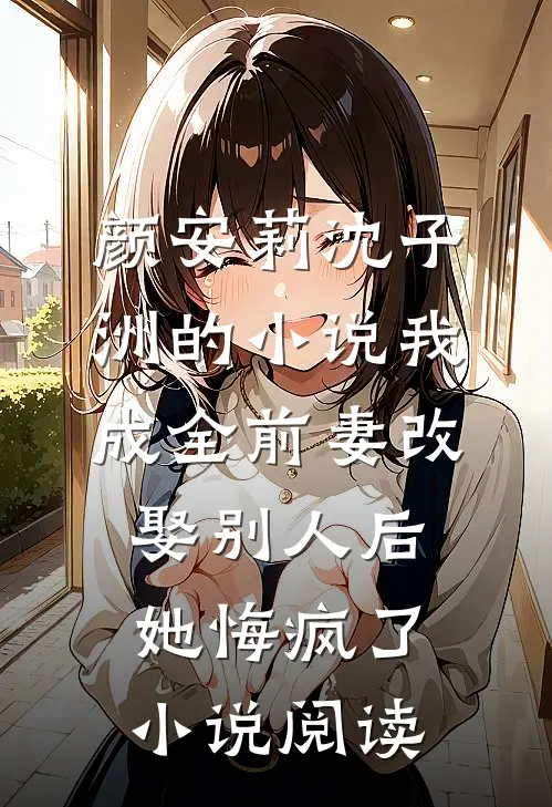 颜安莉沈子洲的小说我成全前妻改娶别人后，她悔疯了小说阅读
