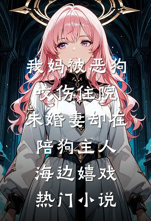 我妈被恶狗咬伤住院，未婚妻却在陪狗主人海边嬉戏热门小说