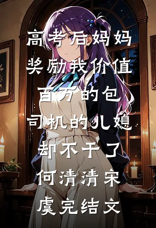 高考后妈妈奖励我价值百万的包，司机的儿媳却不干了何清清宋虞完结文