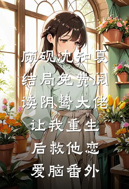 顾砚沈知夏结局免费阅读阴鸷大佬让我重生后救他恋爱脑番外