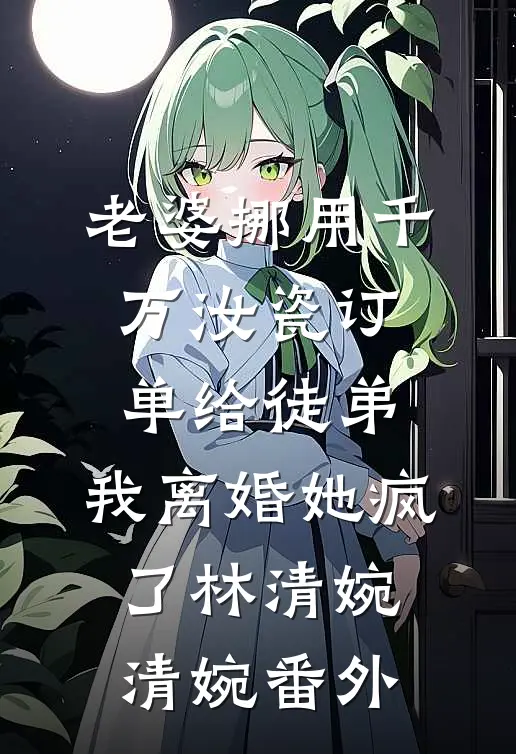 老婆挪用千万汝瓷订单给徒弟，我离婚她疯了林清婉清婉番外