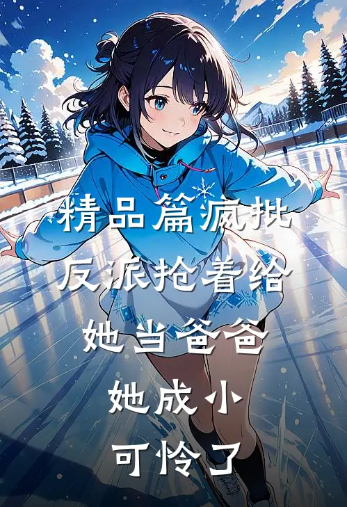 精品篇疯批反派抢着给她当爸爸，她成小可怜了