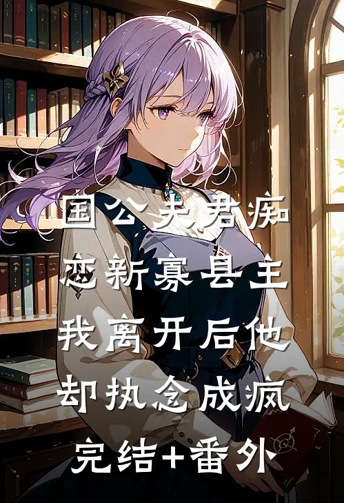 国公夫君痴恋新寡县主，我离开后他却执念成疯完结+番外