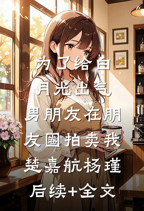 为了给白月光出气，男朋友在朋友圈拍卖我楚嘉航杨瑾后续+全文