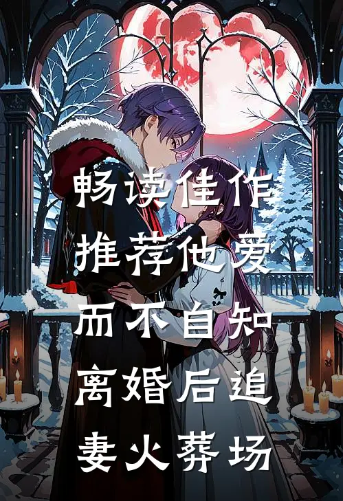 畅读佳作推荐他爱而不自知，离婚后追妻火葬场