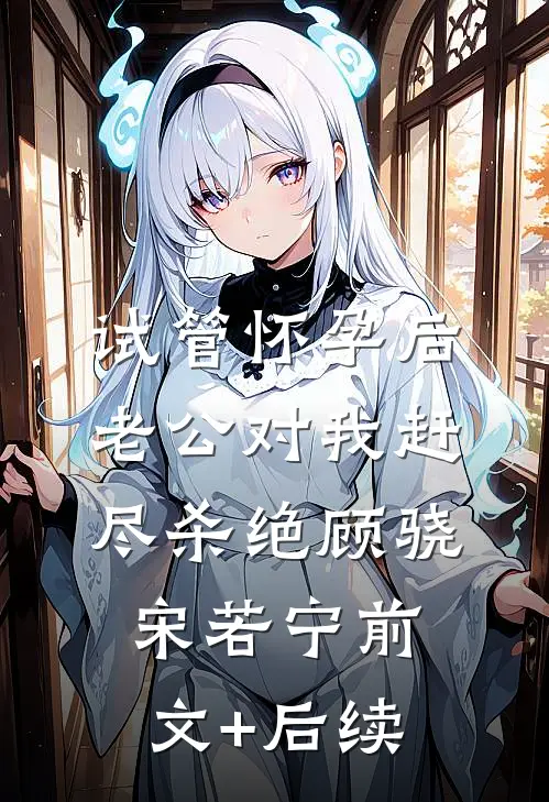 试管怀孕后，老公对我赶尽杀绝顾骁宋若宁前文+后续