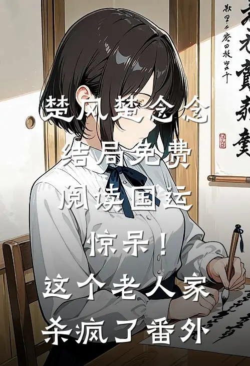 楚风楚念念结局免费阅读国运：惊呆！这个老人家杀疯了番外