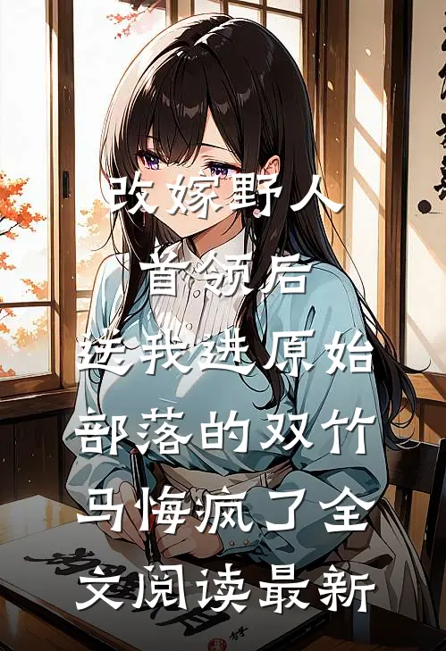 改嫁野人首领后，送我进原始部落的双竹马悔疯了全文阅读最新