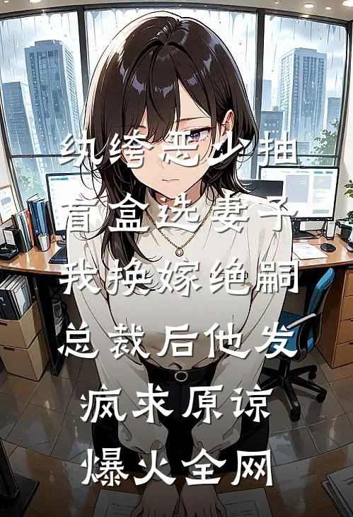 纨绔恶少抽盲盒选妻子，我换嫁绝嗣总裁后他发疯求原谅爆火全网