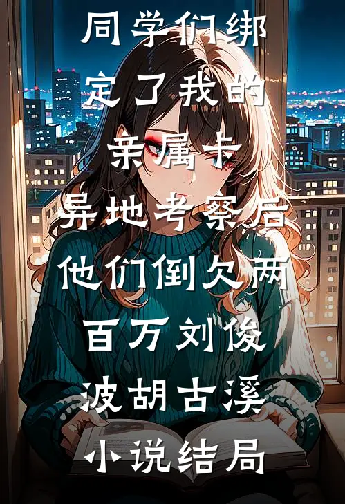 同学们绑定了我的亲属卡，异地考察后他们倒欠两百万刘俊波胡古溪小说结局