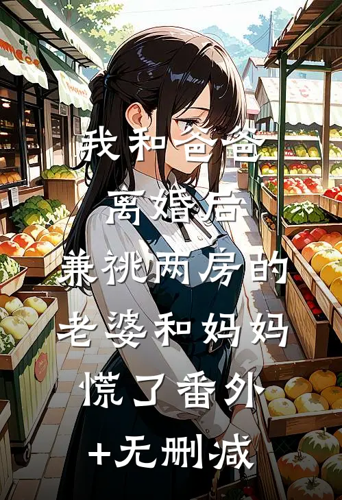 我和爸爸离婚后，兼祧两房的老婆和妈妈慌了番外+无删减