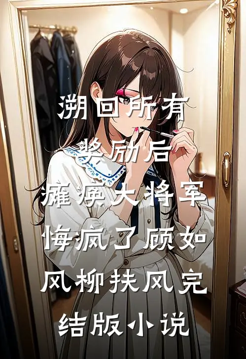 溯回所有奖励后，瘫痪大将军悔疯了顾如风柳扶风完结版小说