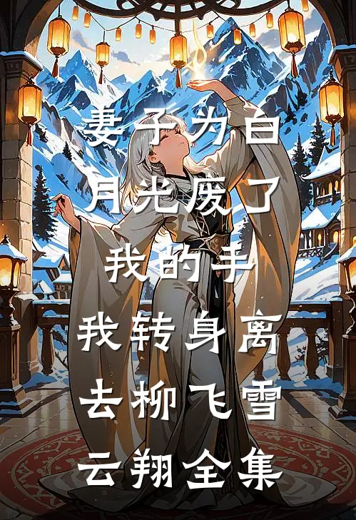 妻子为白月光废了我的手，我转身离去柳飞雪云翔 全集