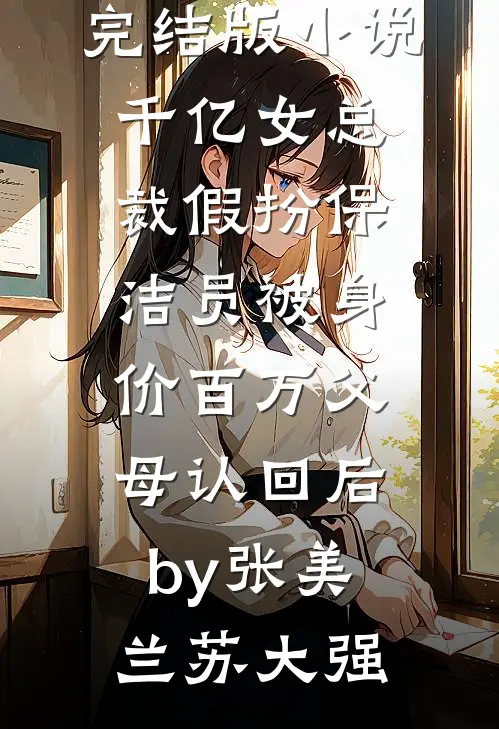 完结版小说千亿女总裁假扮保洁员被身价百万父母认回后by张美兰苏大强
