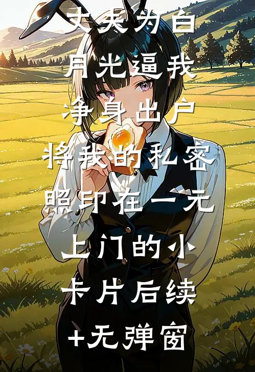 丈夫为白月光逼我净身出户，将我的私密照印在一元上门的小卡片后续+无弹窗