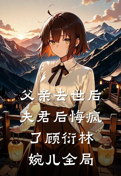 父亲去世后，夫君后悔疯了顾衍林婉儿全局