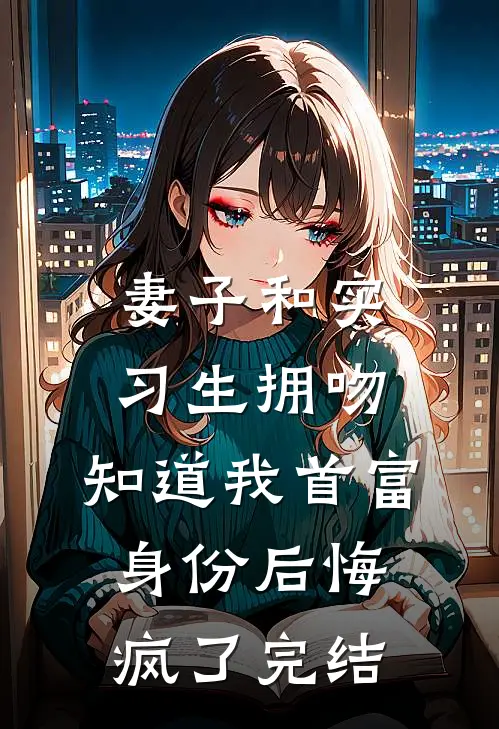 妻子和实习生拥吻，知道我首富身份后悔疯了完结