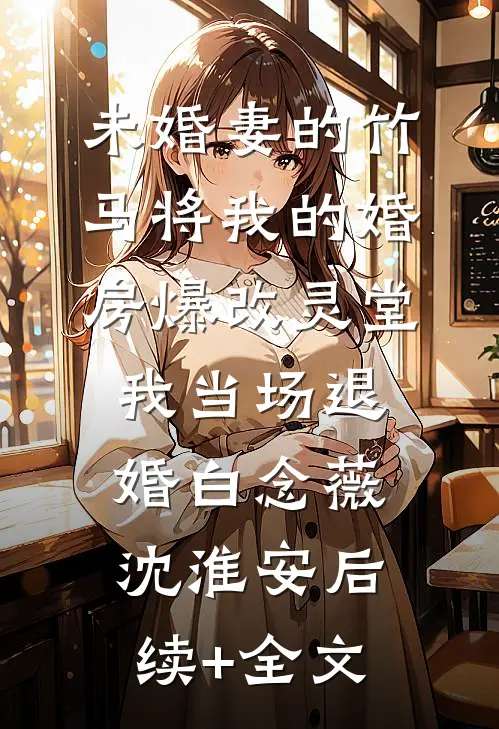 未婚妻的竹马将我的婚房爆改灵堂，我当场退婚白念薇沈淮安后续+全文