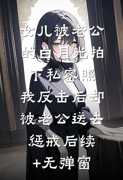 女儿被老公的白月光拍下私密照，我反击后却被老公送去惩戒后续+无弹窗