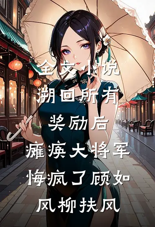 全文小说溯回所有奖励后，瘫痪大将军悔疯了顾如风柳扶风