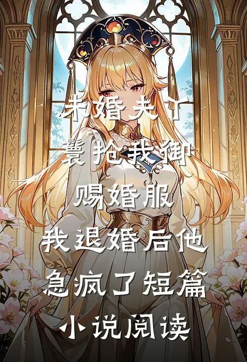 未婚夫丫鬟抢我御赐婚服，我退婚后他急疯了短篇小说阅读