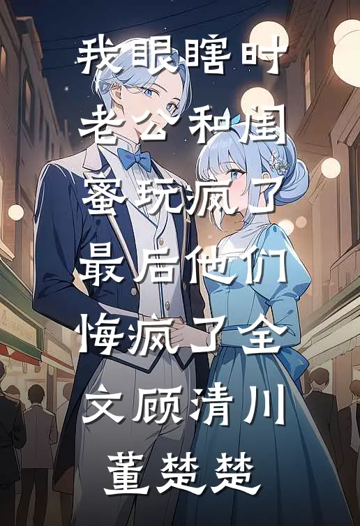 我眼瞎时老公和闺蜜玩疯了，最后他们悔疯了全文顾清川董楚楚