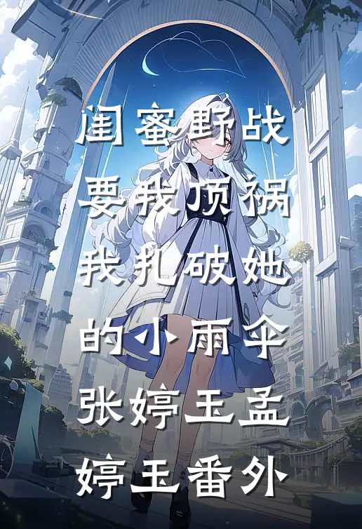 闺蜜野战要我顶祸，我扎破她的小雨伞张婷玉孟婷玉 番外