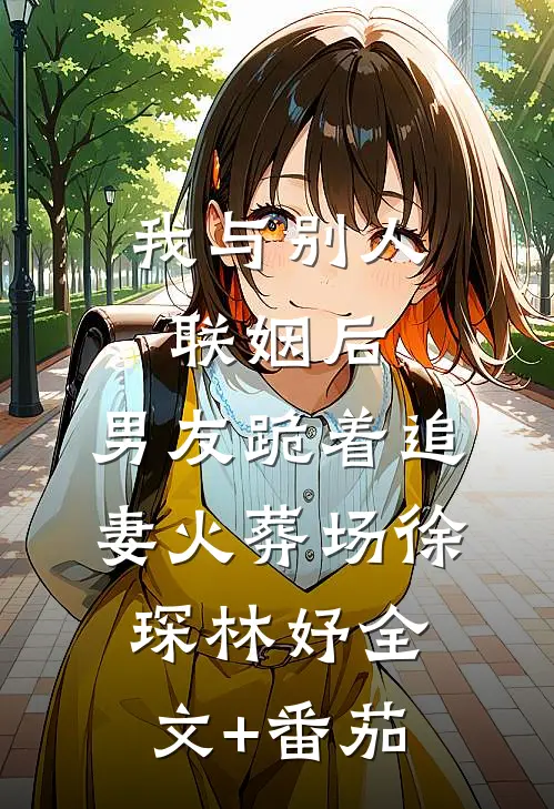 我与别人联姻后，男友跪着追妻火葬场徐琛林妤全文+番茄