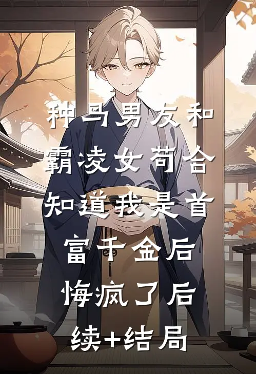 种马男友和霸凌女苟合，知道我是首富千金后悔疯了后续+结局