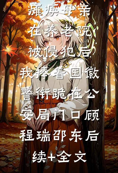 瘫痪母亲在养老院被侵犯后，我捧着国徽警衔跪在公安局门口顾程瑞邵东后续+全文