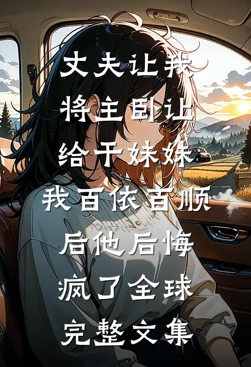 丈夫让我将主卧让给干妹妹，我百依百顺后他后悔疯了全球完整文集
