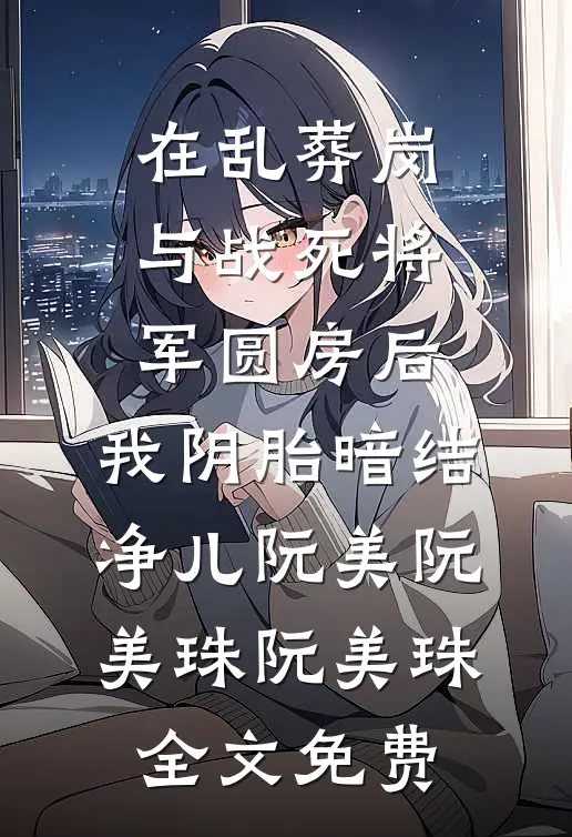 在乱葬岗与战死将军圆房后，我阴胎暗结净儿阮美阮美珠阮美珠全文免费