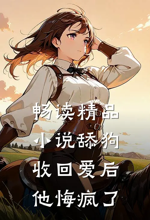 畅读精品小说舔狗收回爱后，他悔疯了