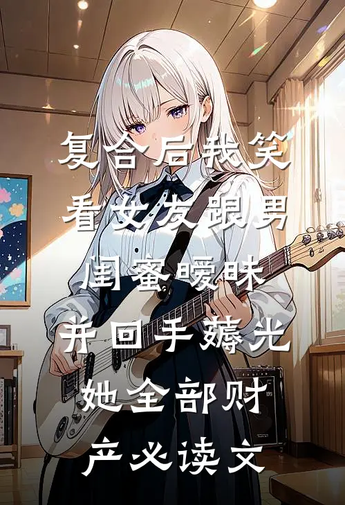 复合后我笑看女友跟男闺蜜暧昧，并回手薅光她全部财产必读文