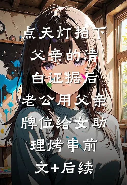 点天灯拍下父亲的清白证据后，老公用父亲牌位给女助理烤串前文+后续