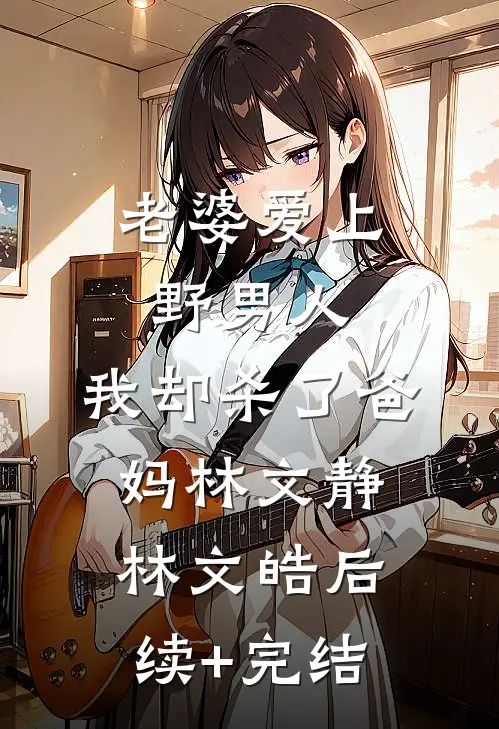 老婆爱上野男人，我却杀了爸妈林文静林文皓后续+完结