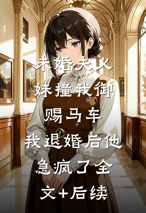 未婚夫义妹撞我御赐马车，我退婚后他急疯了全文+后续