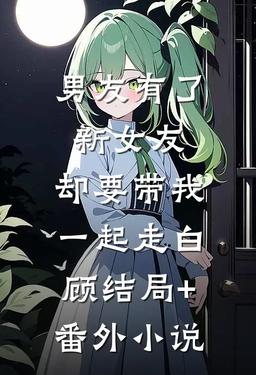 男友有了新女友，却要带我一起走白顾结局+番外小说