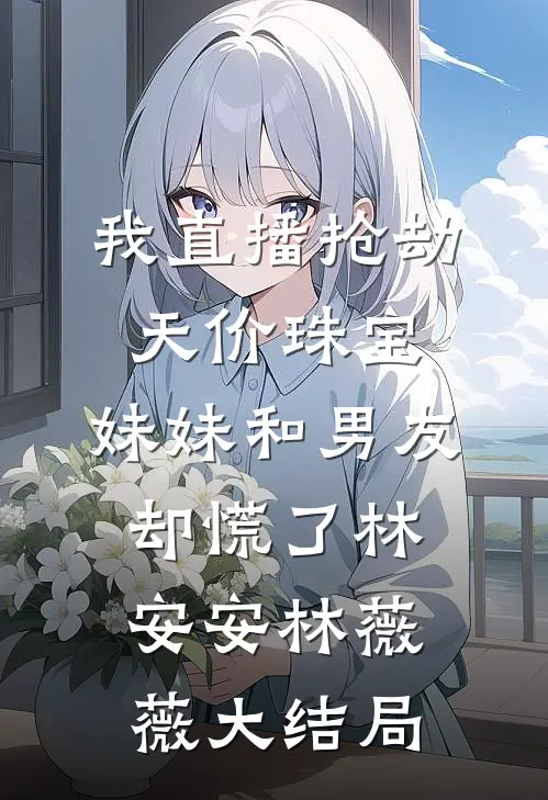 我直播抢劫天价珠宝，妹妹和男友却慌了林安安林薇薇大结局