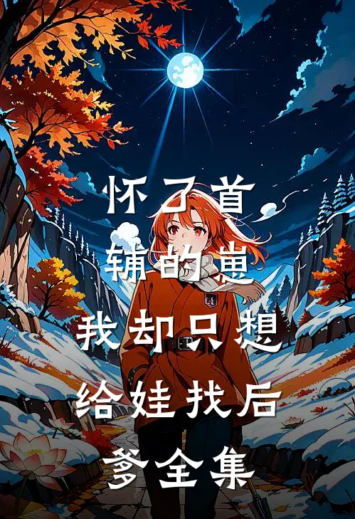 怀了首辅的崽，我却只想给娃找后爹全集