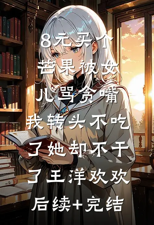 8元买个芒果被女儿骂贪嘴，我转头不吃了她却不干了王洋欢欢后续+完结
