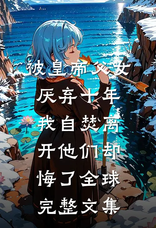 被皇帝父女厌弃十年，我自焚离开他们却悔了全球完整文集